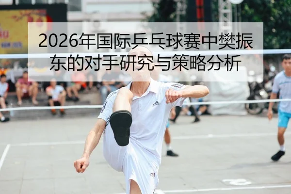 2026年国际乒乓球赛中樊振东的对手研究与策略分析