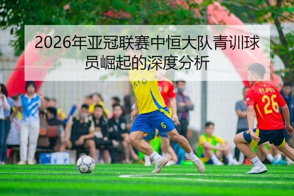 2026年亚冠联赛中恒大队青训球员崛起的深度分析
