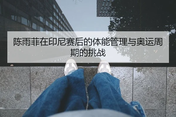 陈雨菲在印尼赛后的体能管理与奥运周期的挑战