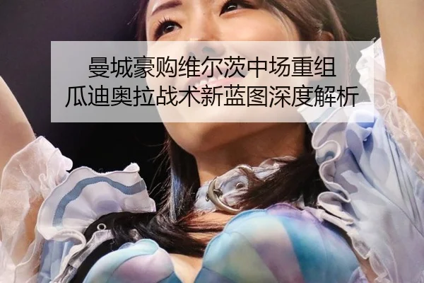 曼城豪购维尔茨中场重组 瓜迪奥拉战术新蓝图深度解析