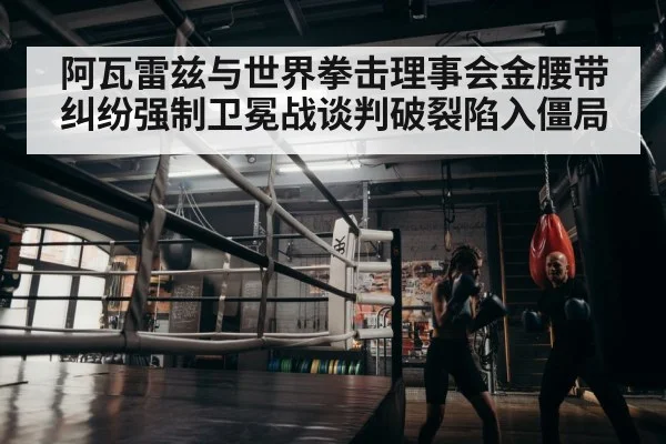 阿瓦雷兹与世界拳击理事会金腰带纠纷强制卫冕战谈判破裂陷入僵局