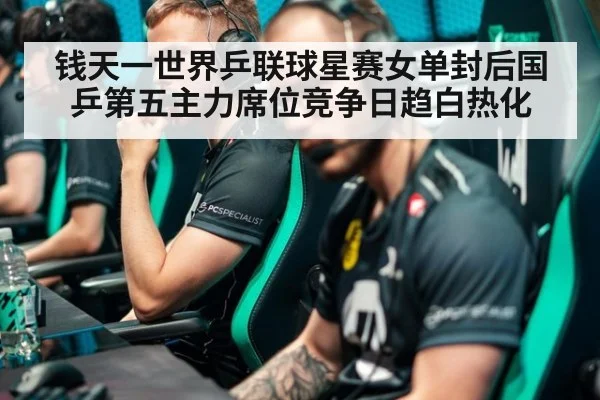 钱天一世界乒联球星赛女单封后国乒第五主力席位竞争日趋白热化